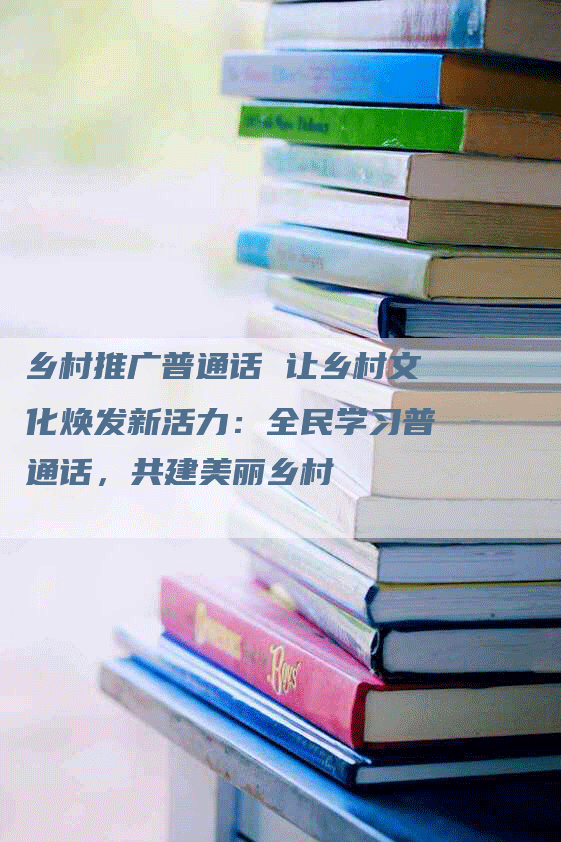 乡村推广普通话 让乡村文化焕发新活力：全民学习普通话，共建美丽乡村