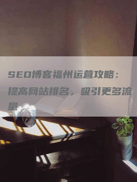 SEO博客福州运营攻略：提高网站排名，吸引更多流量-网站排名优化网