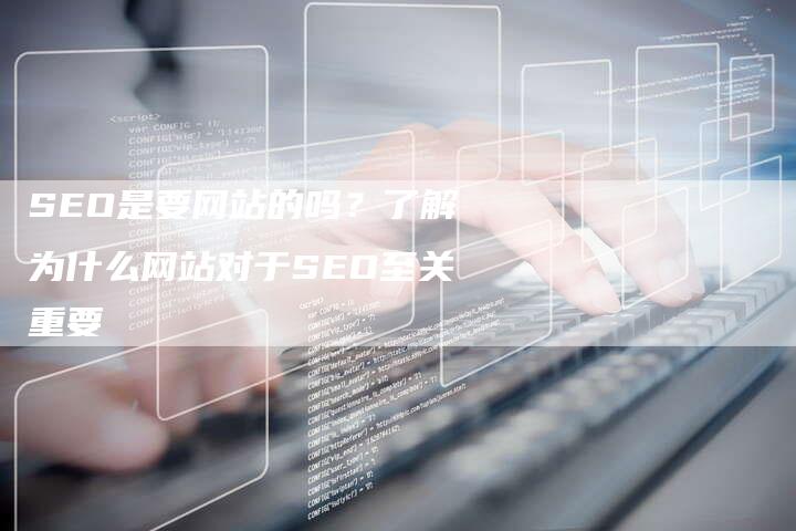 SEO是要网站的吗？了解为什么网站对于SEO至关重要