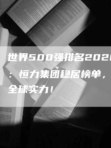 世界500强排名2020：恒力集团稳居榜单，展现全球实力！