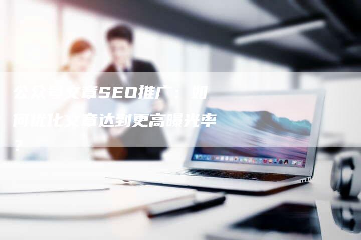 公众号文章SEO推广：如何优化文章达到更高曝光率？