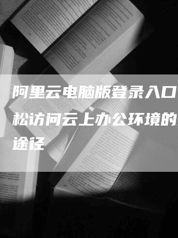 阿里云电脑版登录入口：轻松访问云上办公环境的最佳途径-网站排名优化网