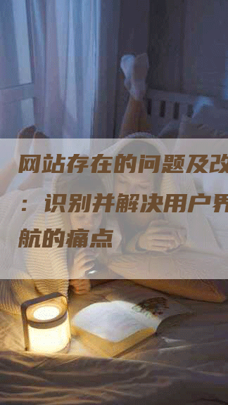 网站存在的问题及改进措施：识别并解决用户界面和导航的痛点-网站排名优化网