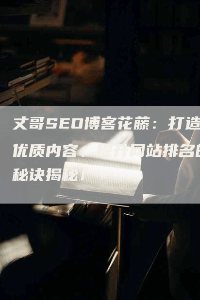 丈哥SEO博客花藤：打造优质内容、提升网站排名的秘诀揭秘！