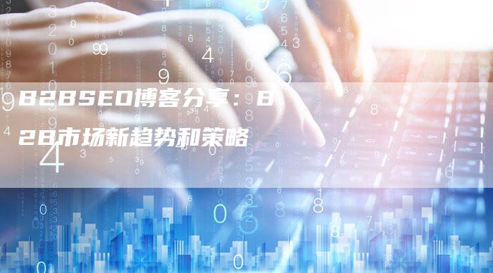 B2BSEO博客分享：B2B市场新趋势和策略-网站排名优化网