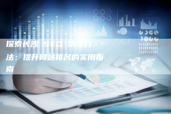 探索长沙 SEO 常用方法：提升网站排名的实用指南