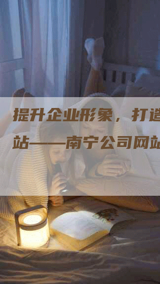 提升企业形象，打造专业网站——南宁公司网站设计