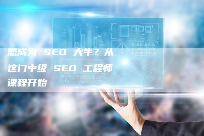 想成为 SEO 大牛？从这门中级 SEO 工程师课程开始