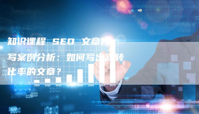 知识课程 SEO 文章代写案例分析：如何写出高转化率的文章？-网站排名优化网