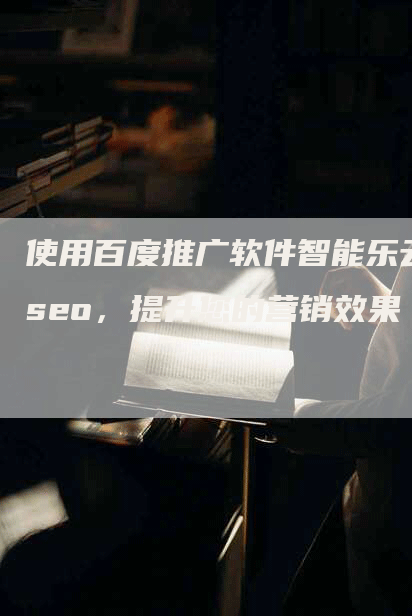 使用百度推广软件智能乐云seo，提升您的营销效果