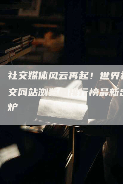 社交媒体风云再起！世界社交网站浏览量排行榜最新出炉-网站排名优化网