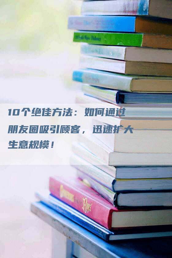 10个绝佳方法：如何通过朋友圈吸引顾客，迅速扩大生意规模！-网站排名优化网