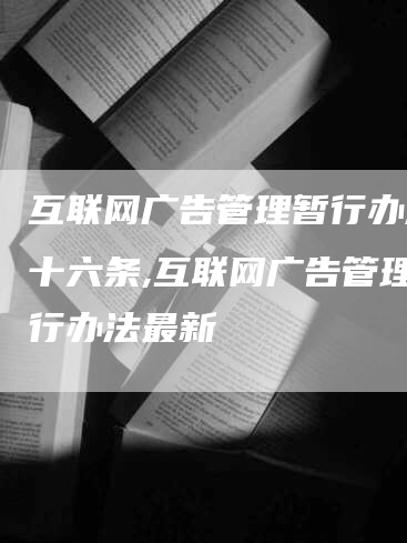 互联网广告管理暂行办法第十六条,互联网广告管理暂行办法最新-网站排名优化网