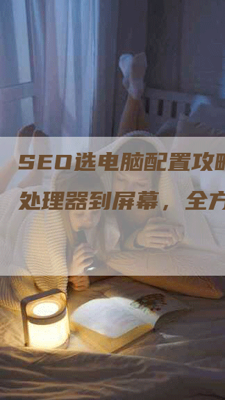 SEO选电脑配置攻略：从处理器到屏幕，全方位指引