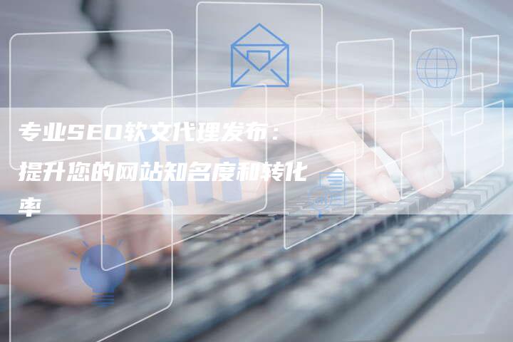 专业SEO软文代理发布：提升您的网站知名度和转化率